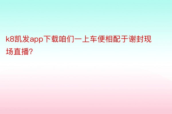 k8凯发app下载咱们一上车便相配于谢封现场直播？