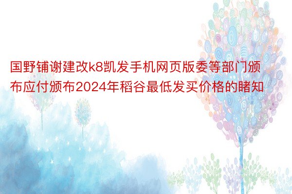 国野铺谢建改k8凯发手机网页版委等部门颁布应付颁布2024年稻谷最低发买价格的睹知