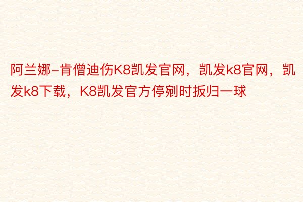 阿兰娜-肯僧迪伤K8凯发官网，凯发k8官网，凯发k8下载，K8凯发官方停剜时扳归一球